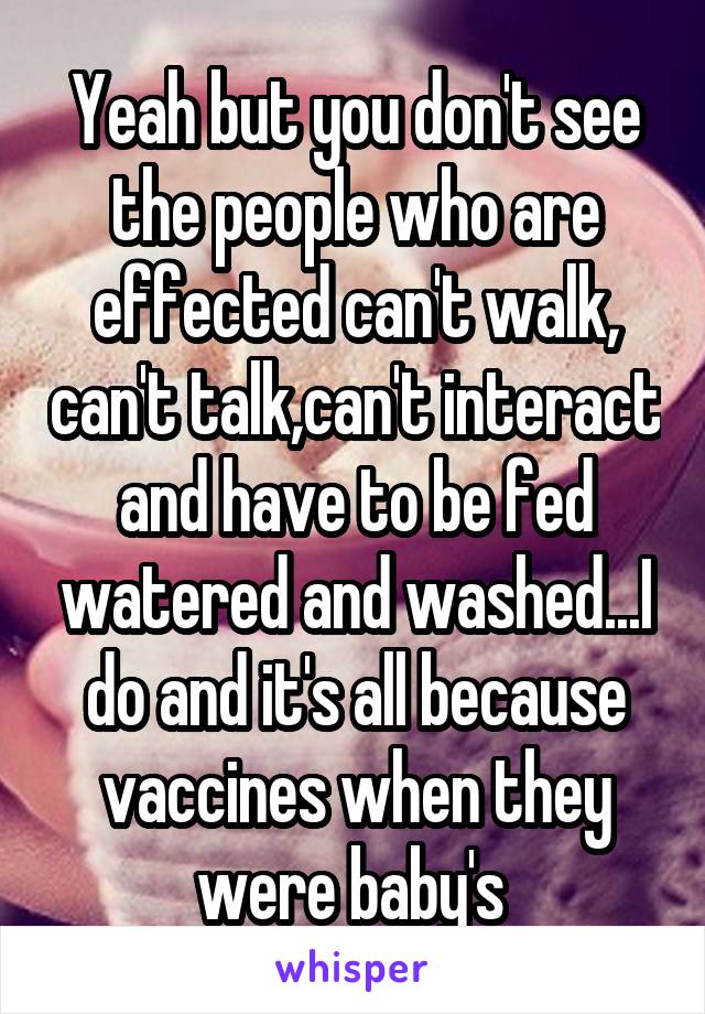 Yeah but you don't see the people who are effected can't walk, can't talk,can't interact and have to be fed watered and washed...I do and it's all because vaccines when they were baby's 