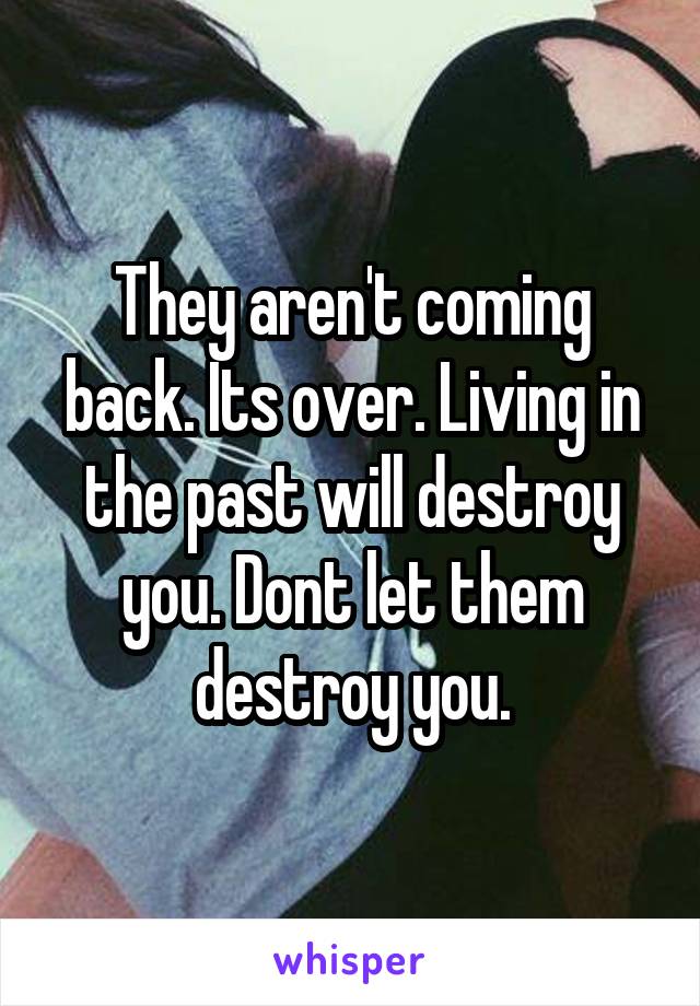 They aren't coming back. Its over. Living in the past will destroy you. Dont let them destroy you.