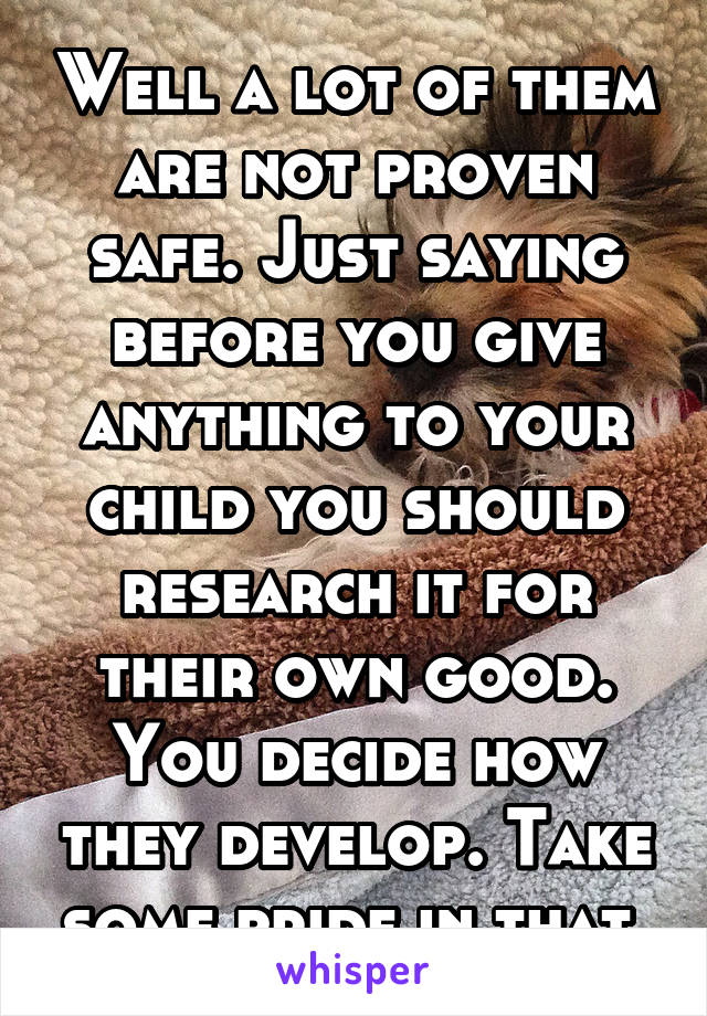 Well a lot of them are not proven safe. Just saying before you give anything to your child you should research it for their own good. You decide how they develop. Take some pride in that 