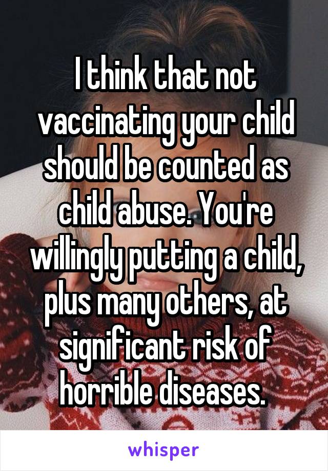 I think that not vaccinating your child should be counted as child abuse. You're willingly putting a child, plus many others, at significant risk of horrible diseases. 