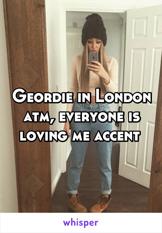 Geordie in London atm, everyone is loving me accent 