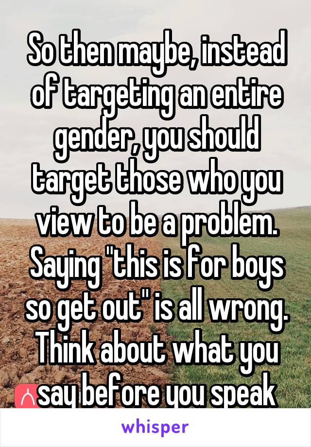 So then maybe, instead of targeting an entire gender, you should target those who you view to be a problem. Saying "this is for boys so get out" is all wrong. Think about what you say before you speak