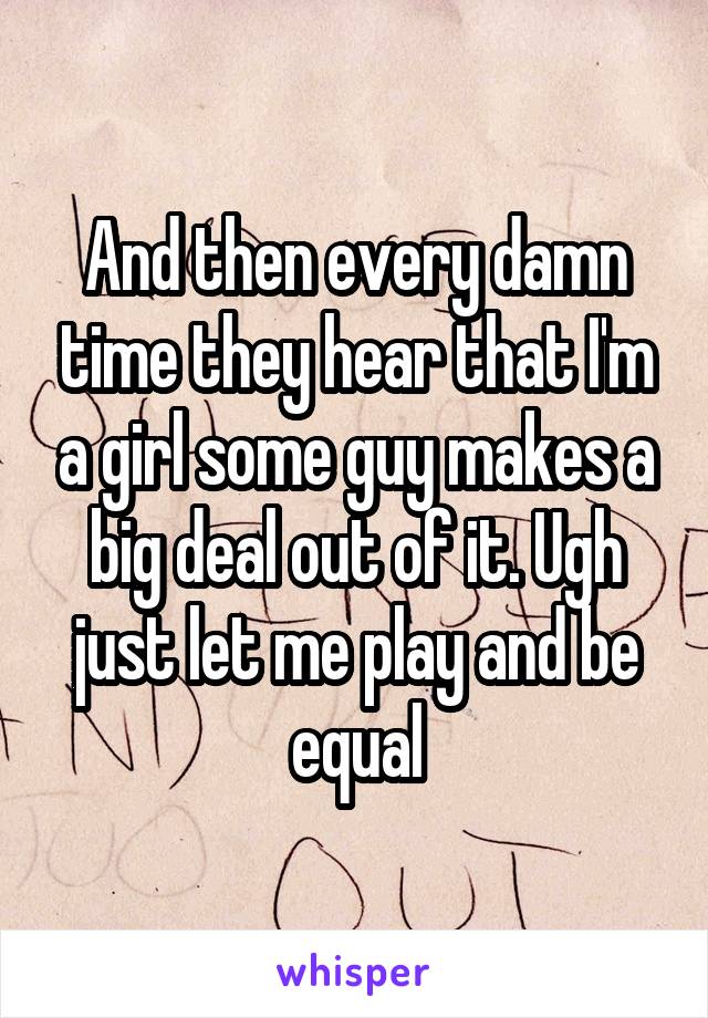 And then every damn time they hear that I'm a girl some guy makes a big deal out of it. Ugh just let me play and be equal