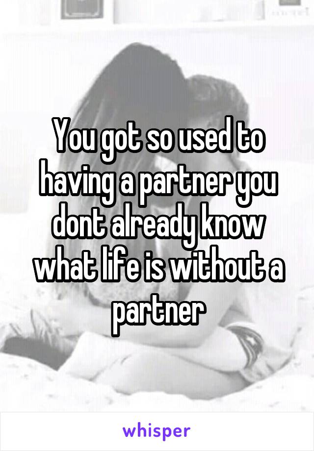 You got so used to having a partner you dont already know what life is without a partner