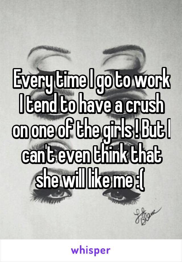 Every time I go to work I tend to have a crush on one of the girls ! But I can't even think that she will like me :( 