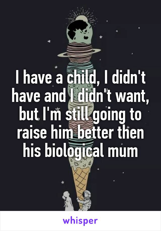 I have a child, I didn't have and I didn't want, but I'm still going to raise him better then his biological mum