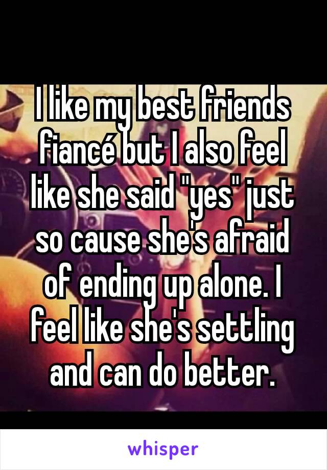 I like my best friends fiancé but I also feel like she said "yes" just so cause she's afraid of ending up alone. I feel like she's settling and can do better.