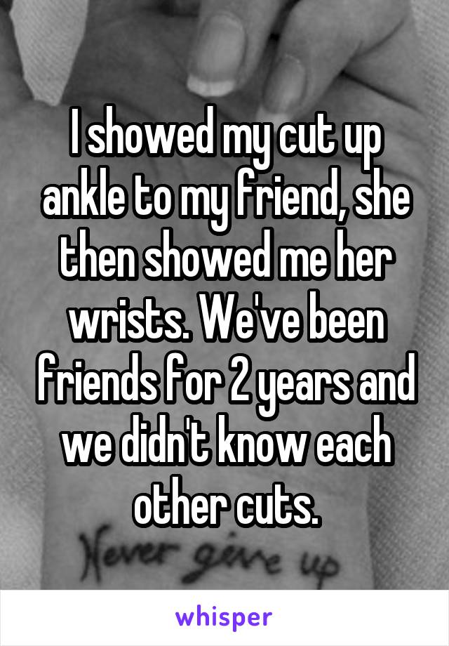 I showed my cut up ankle to my friend, she then showed me her wrists. We've been friends for 2 years and we didn't know each other cuts.