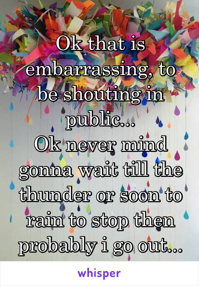 Ok that is embarrassing, to be shouting in public...
Ok never mind gonna wait till the thunder or soon to rain to stop then probably i go out...