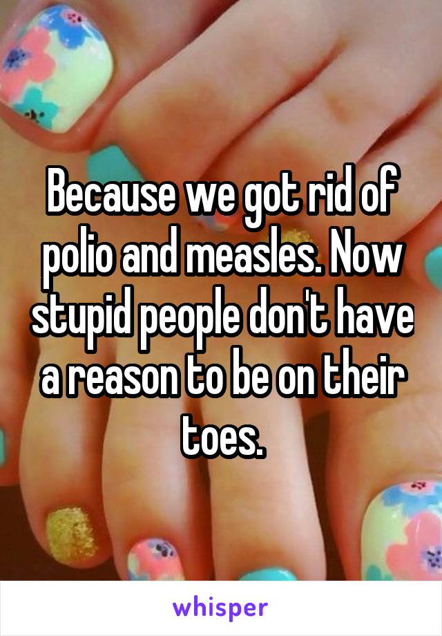 Because we got rid of polio and measles. Now stupid people don't have a reason to be on their toes.