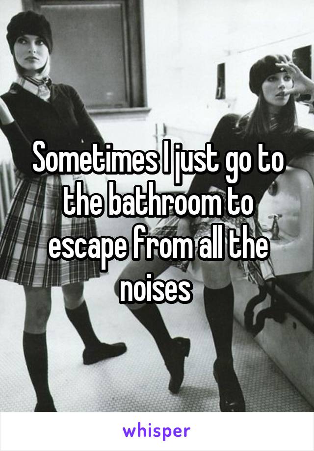 Sometimes I just go to the bathroom to escape from all the noises 