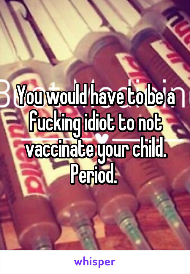 You would have to be a fucking idiot to not vaccinate your child. Period. 