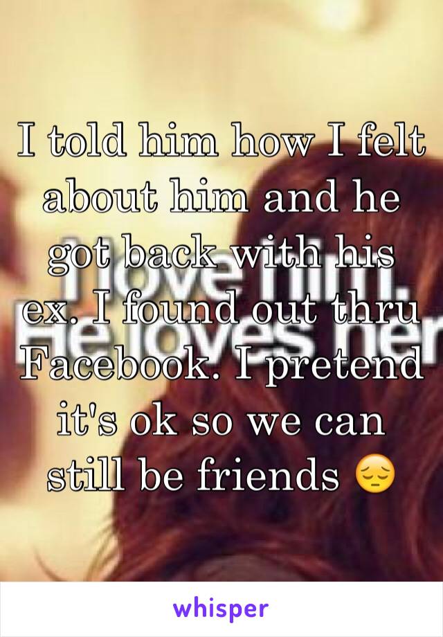 I told him how I felt about him and he got back with his ex. I found out thru Facebook. I pretend it's ok so we can still be friends 😔