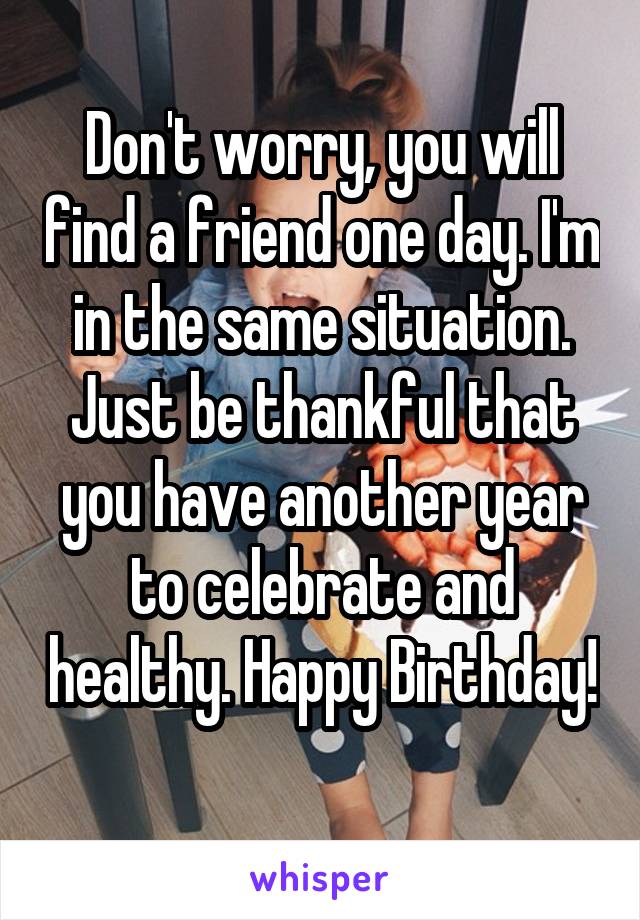 Don't worry, you will find a friend one day. I'm in the same situation. Just be thankful that you have another year to celebrate and healthy. Happy Birthday! 