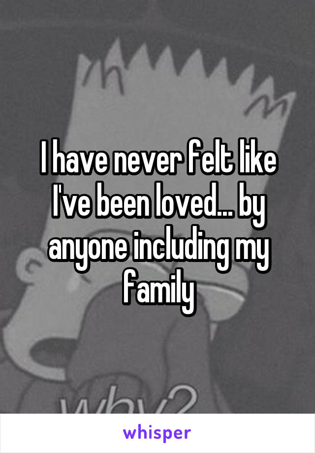 I have never felt like I've been loved... by anyone including my family