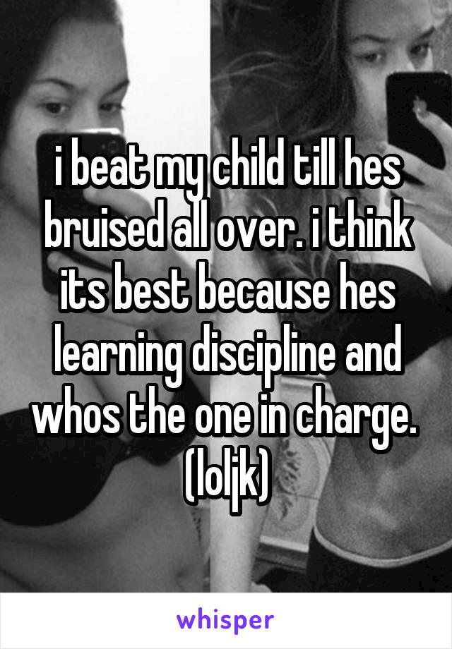 i beat my child till hes bruised all over. i think its best because hes learning discipline and whos the one in charge. 
(loljk)