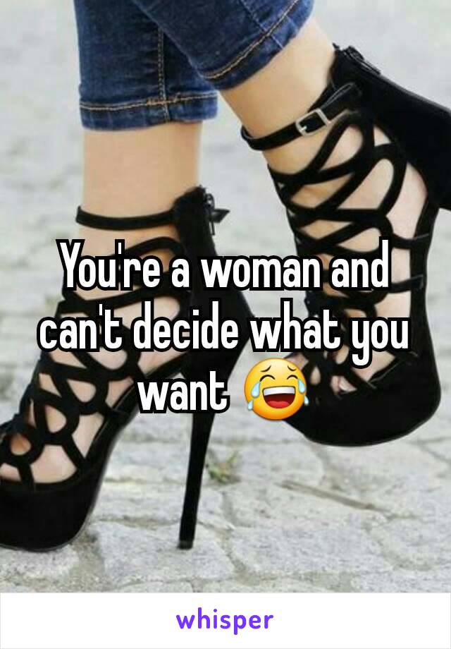 You're a woman and can't decide what you want 😂