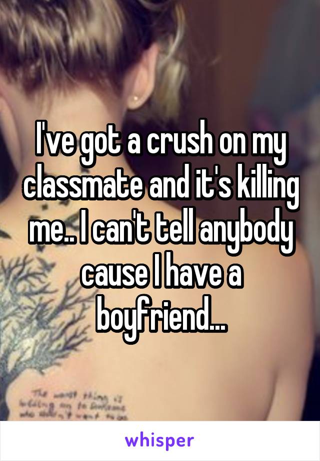 I've got a crush on my classmate and it's killing me.. I can't tell anybody cause I have a boyfriend...