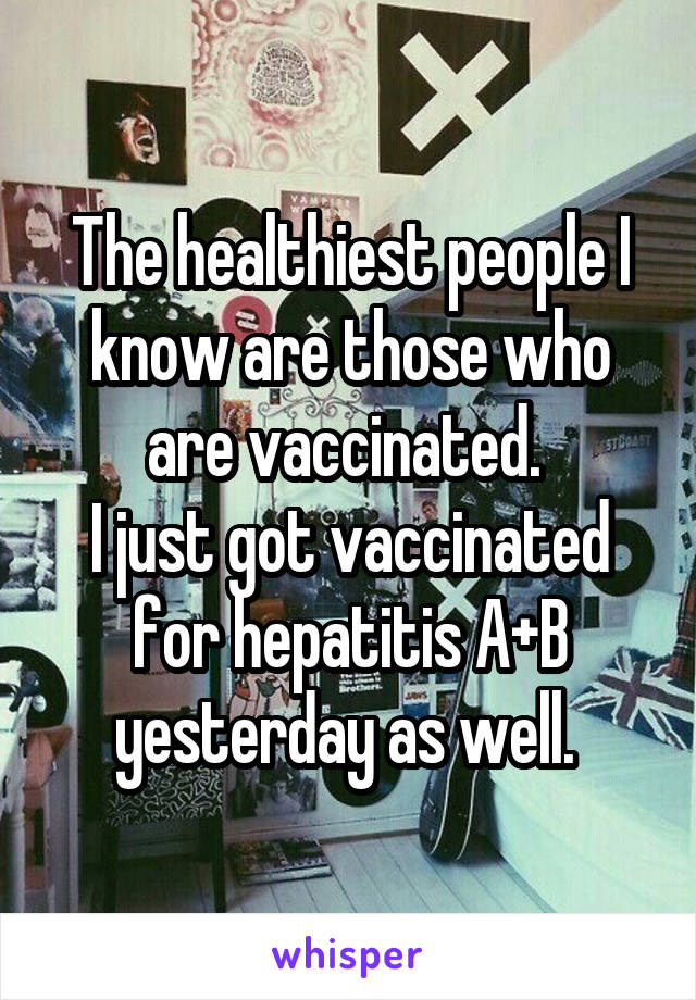 The healthiest people I know are those who are vaccinated. 
I just got vaccinated for hepatitis A+B yesterday as well. 