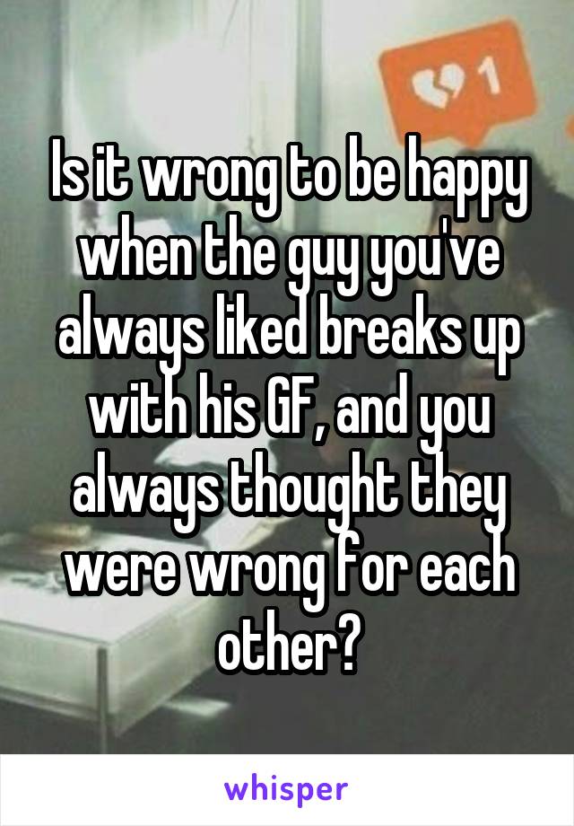 Is it wrong to be happy when the guy you've always liked breaks up with his GF, and you always thought they were wrong for each other?