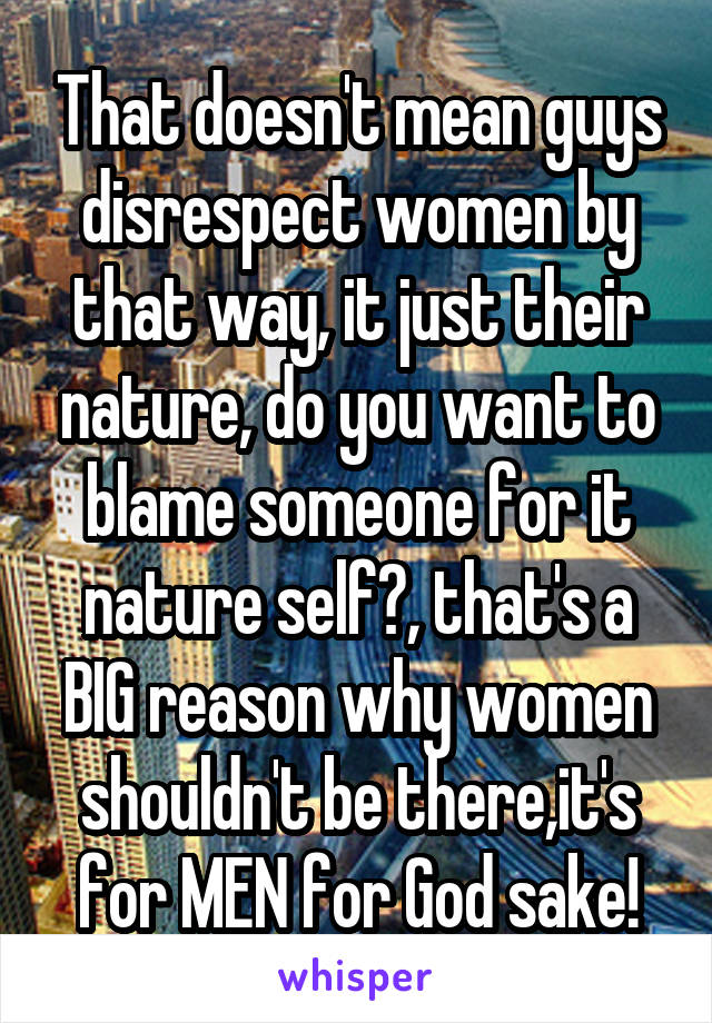 That doesn't mean guys disrespect women by that way, it just their nature, do you want to blame someone for it nature self?, that's a BIG reason why women shouldn't be there,it's for MEN for God sake!