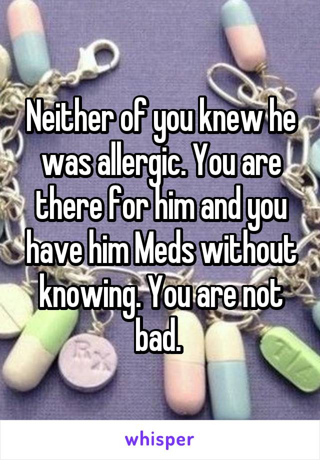 Neither of you knew he was allergic. You are there for him and you have him Meds without knowing. You are not bad. 