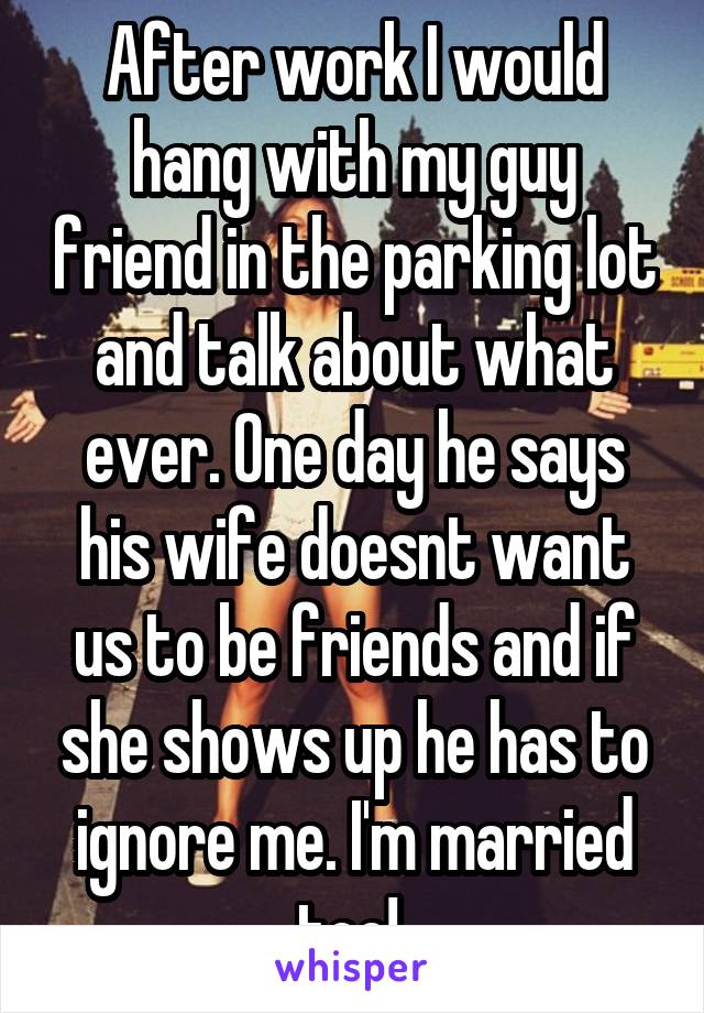 After work I would hang with my guy friend in the parking lot and talk about what ever. One day he says his wife doesnt want us to be friends and if she shows up he has to ignore me. I'm married too! 