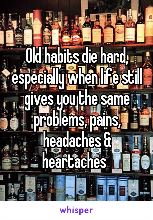 Old habits die hard, especially when life still gives you the same problems, pains, headaches & heartaches  