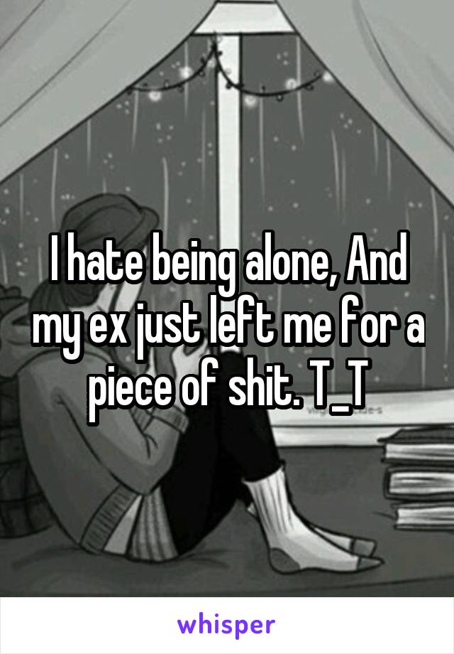 I hate being alone, And my ex just left me for a piece of shit. T_T