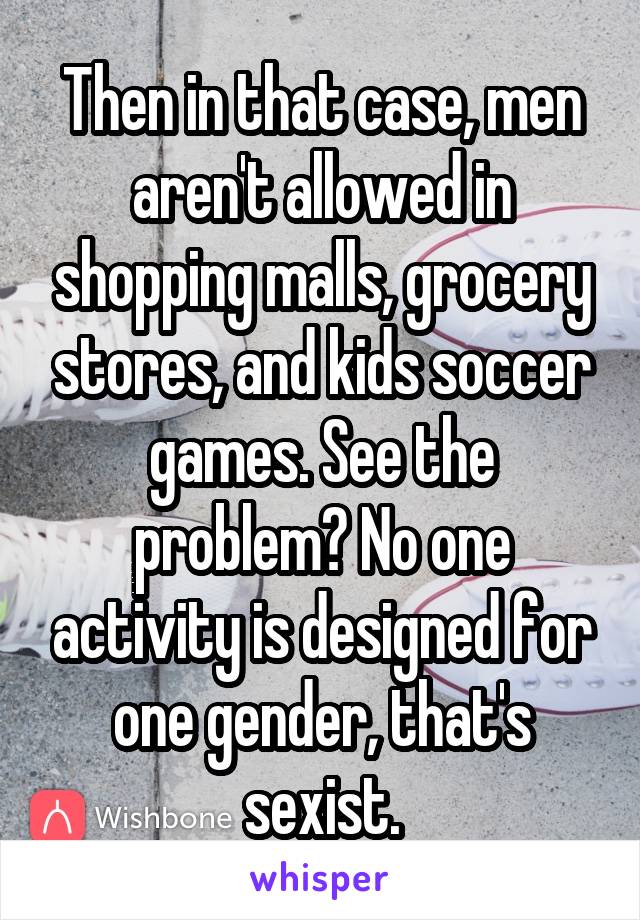 Then in that case, men aren't allowed in shopping malls, grocery stores, and kids soccer games. See the problem? No one activity is designed for one gender, that's sexist.