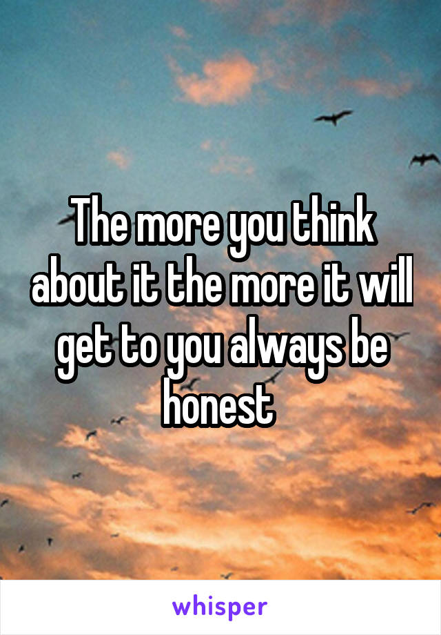 The more you think about it the more it will get to you always be honest 