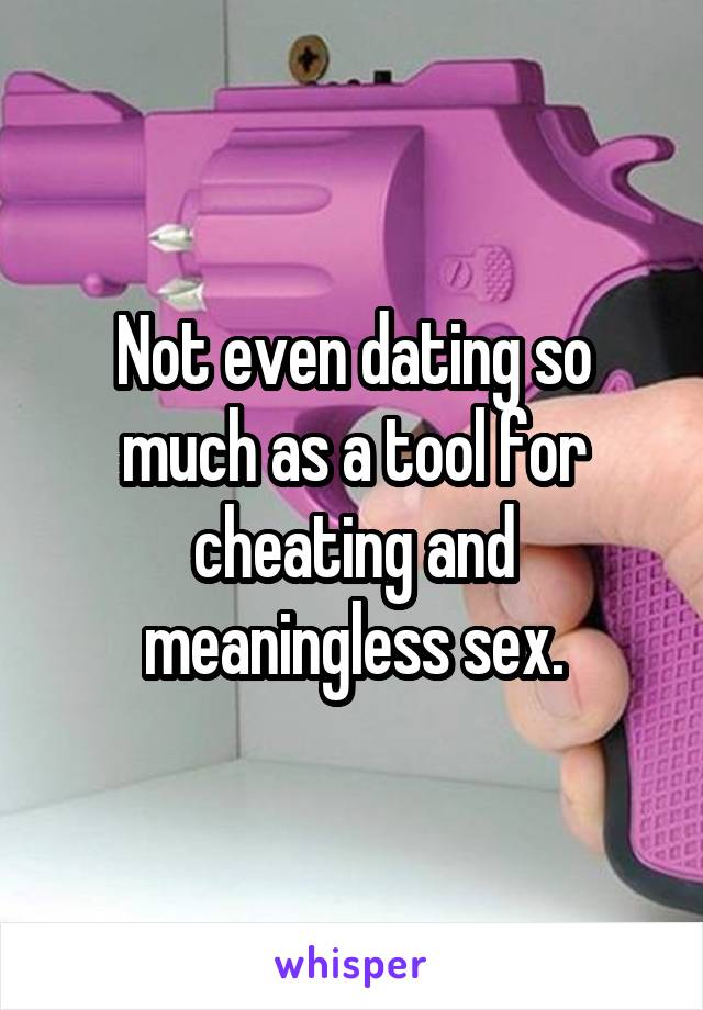 Not even dating so much as a tool for cheating and meaningless sex.