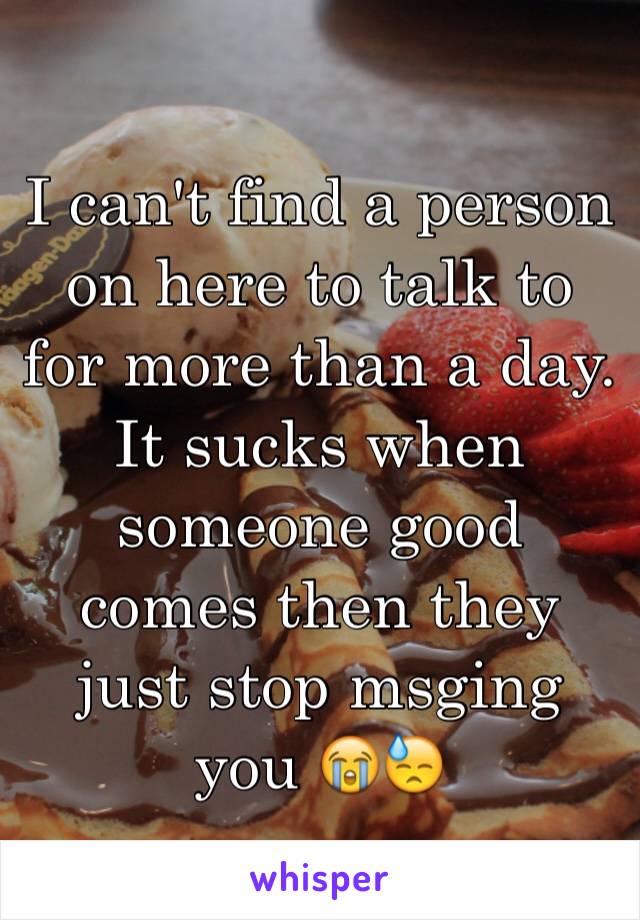 I can't find a person on here to talk to for more than a day. It sucks when someone good comes then they just stop msging you 😭😓