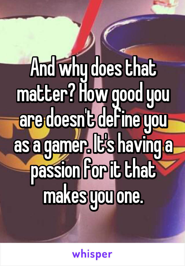 And why does that matter? How good you are doesn't define you as a gamer. It's having a passion for it that makes you one.