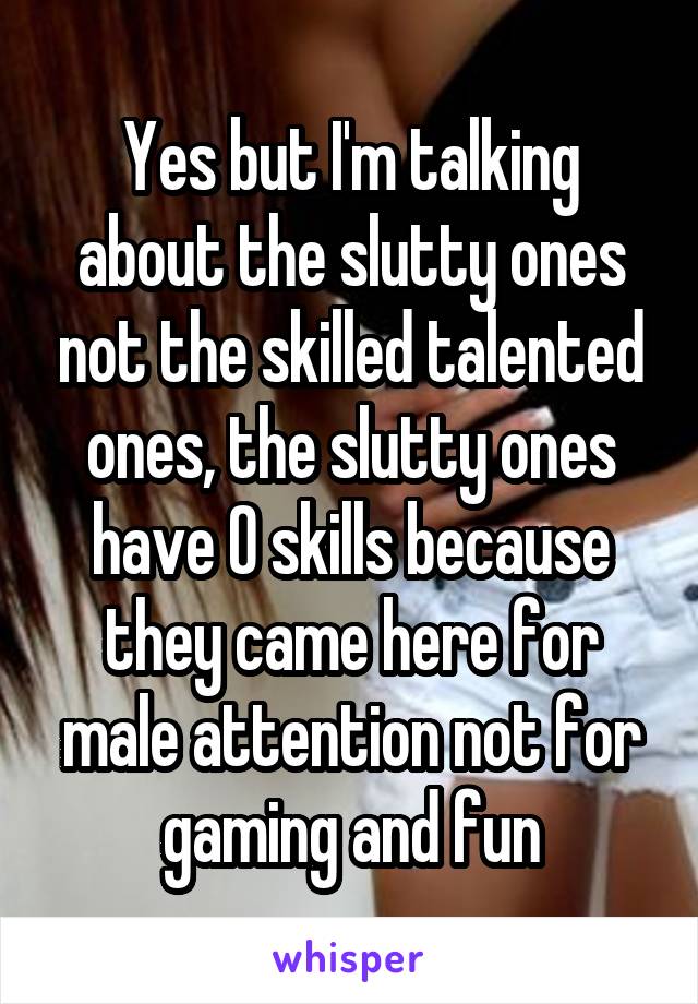 Yes but I'm talking about the slutty ones not the skilled talented ones, the slutty ones have 0 skills because they came here for male attention not for gaming and fun