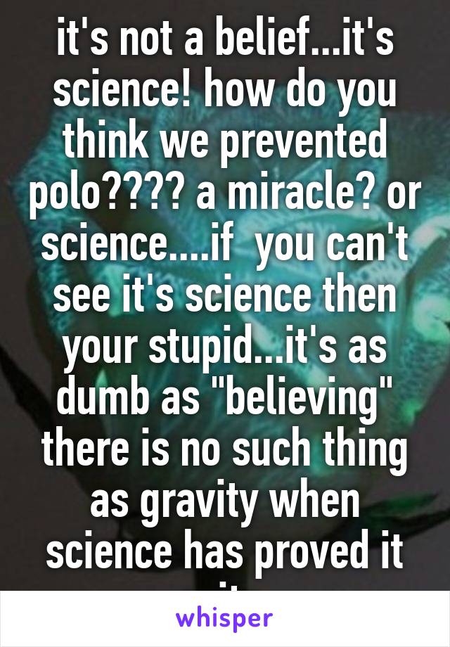 it's not a belief...it's science! how do you think we prevented polo???? a miracle? or science....if  you can't see it's science then your stupid...it's as dumb as "believing" there is no such thing as gravity when science has proved it exits 