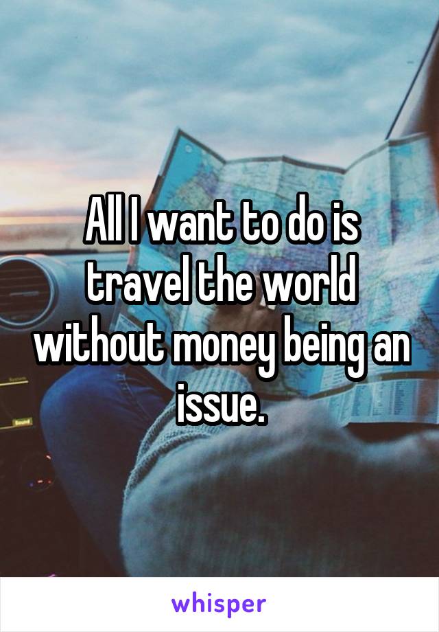 All I want to do is travel the world without money being an issue.