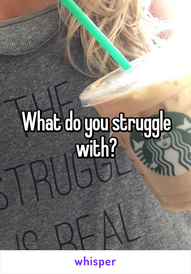 What do you struggle with?