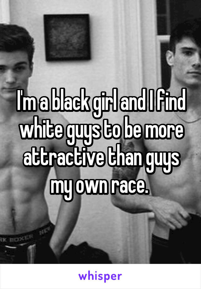 I'm a black girl and I find white guys to be more attractive than guys my own race. 