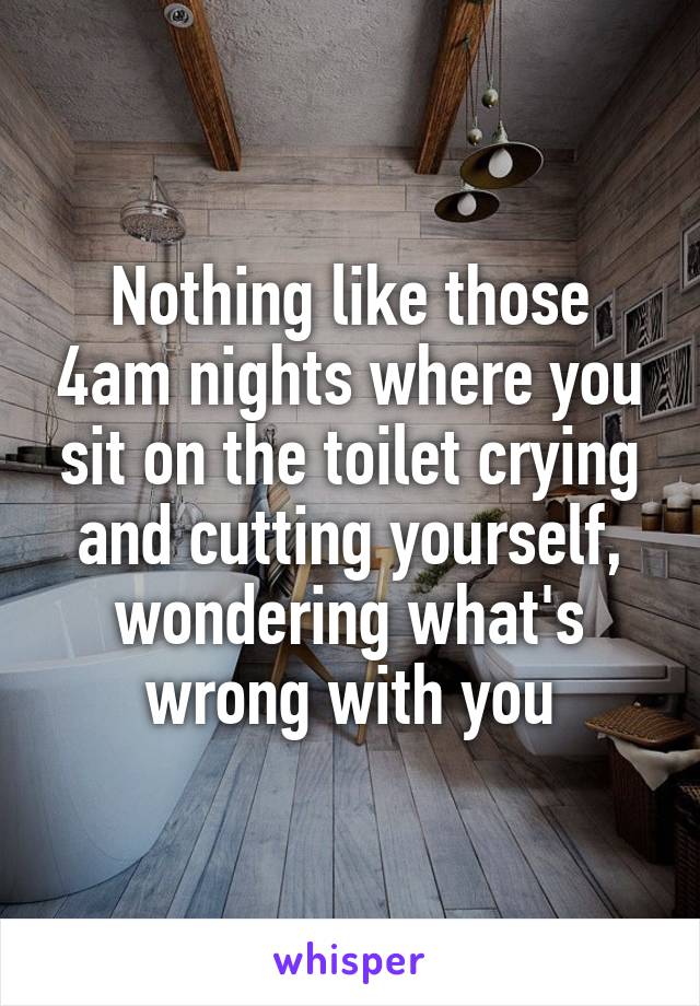 Nothing like those 4am nights where you sit on the toilet crying and cutting yourself, wondering what's wrong with you