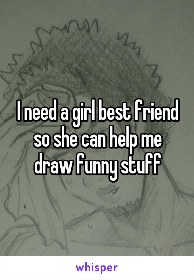 I need a girl best friend so she can help me draw funny stuff