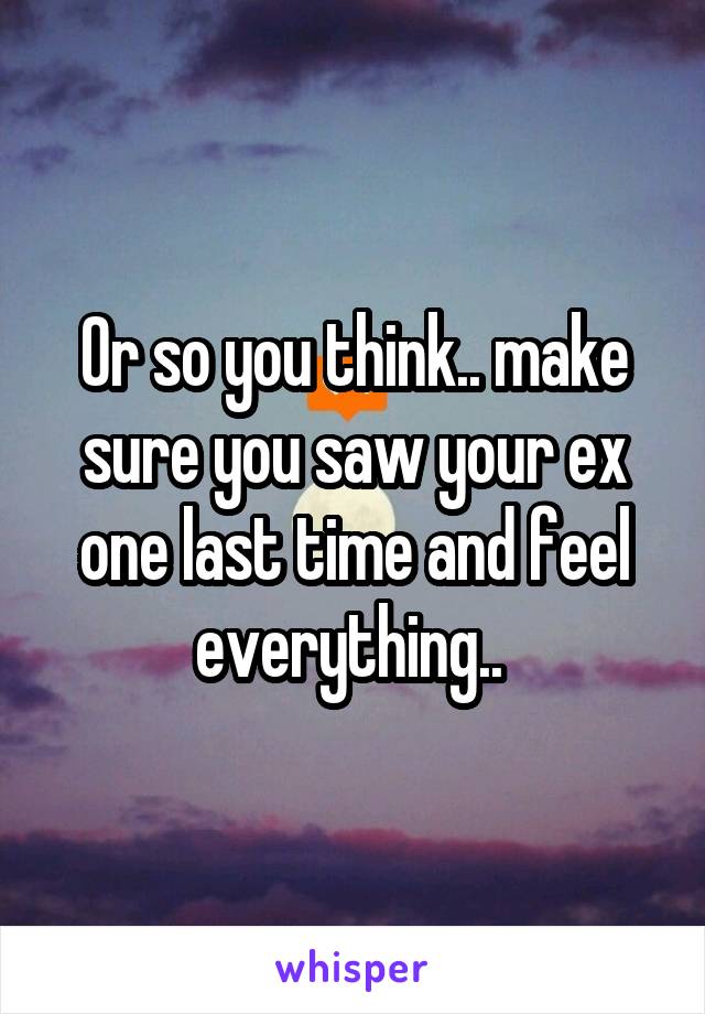 Or so you think.. make sure you saw your ex one last time and feel everything.. 