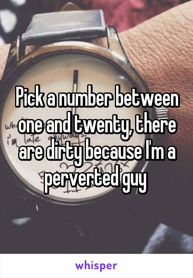 Pick a number between one and twenty, there are dirty because I'm a perverted guy 