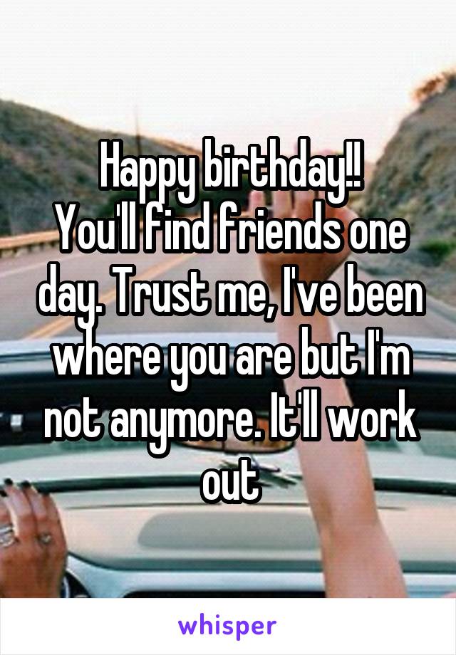 Happy birthday!!
You'll find friends one day. Trust me, I've been where you are but I'm not anymore. It'll work out