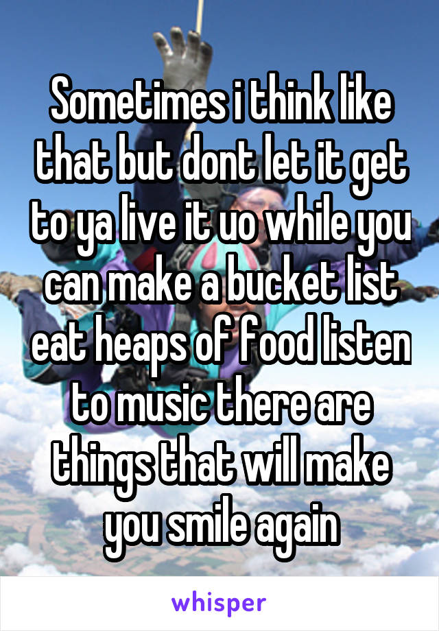 Sometimes i think like that but dont let it get to ya live it uo while you can make a bucket list eat heaps of food listen to music there are things that will make you smile again