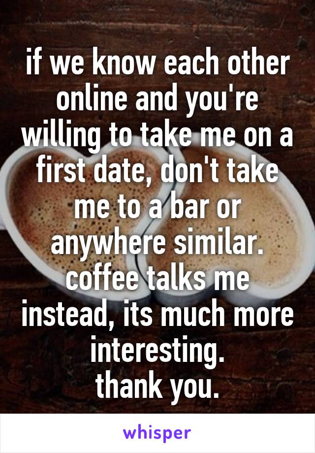 if we know each other online and you're willing to take me on a first date, don't take me to a bar or anywhere similar.
coffee talks me instead, its much more interesting.
thank you.