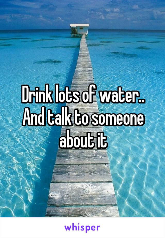 Drink lots of water.. And talk to someone about it