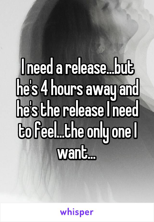 I need a release...but he's 4 hours away and he's the release I need to feel...the only one I want... 