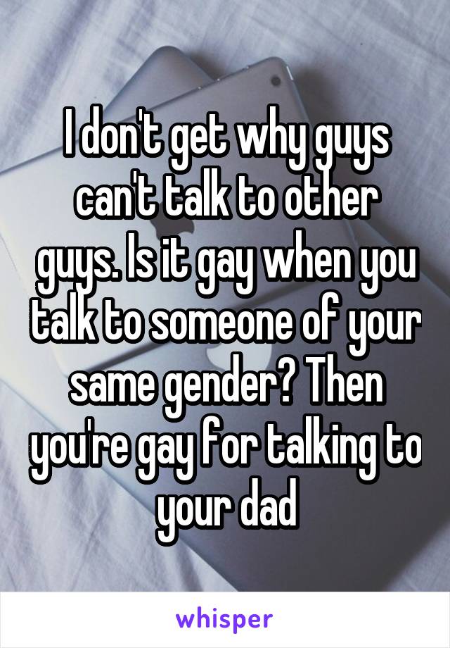 I don't get why guys can't talk to other guys. Is it gay when you talk to someone of your same gender? Then you're gay for talking to your dad