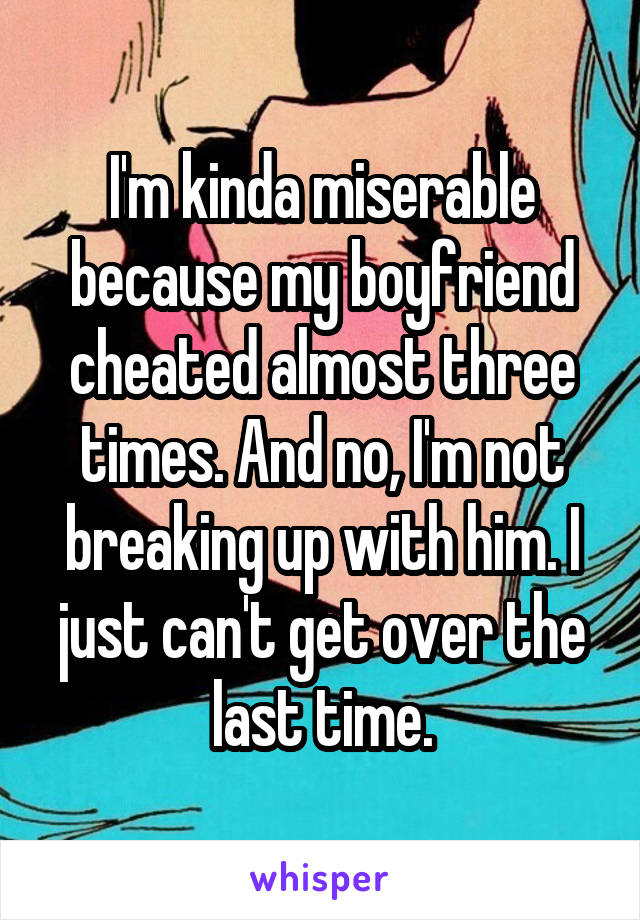 I'm kinda miserable because my boyfriend cheated almost three times. And no, I'm not breaking up with him. I just can't get over the last time.